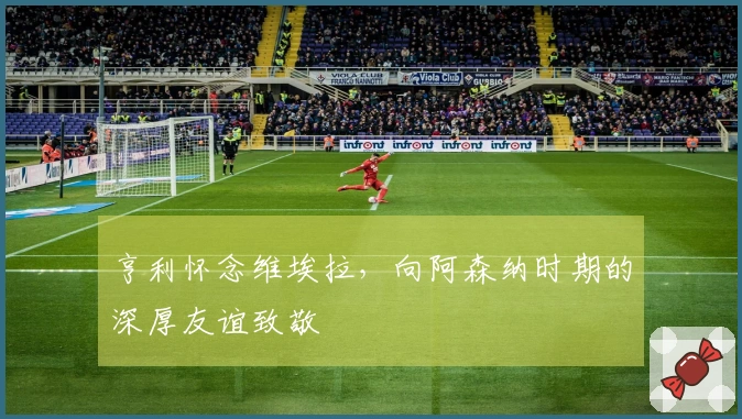 亨利怀念维埃拉，向阿森纳时期的深厚友谊致敬