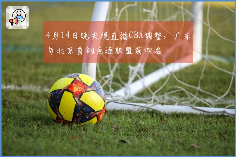 4月14日晚央视直播CBA调整，广东与北京首钢竞逐联盟前四名