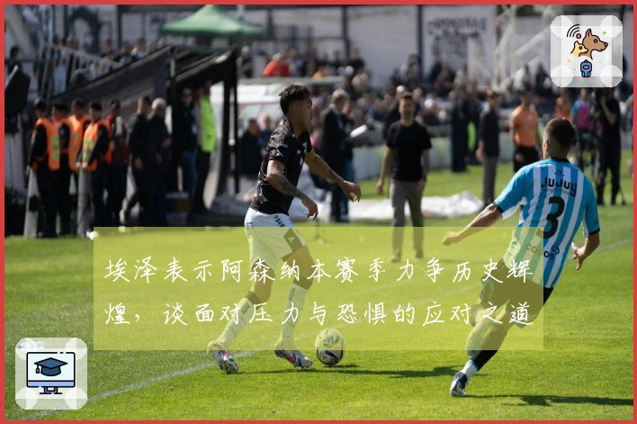 埃泽表示阿森纳本赛季力争历史辉煌，谈面对压力与恐惧的应对之道