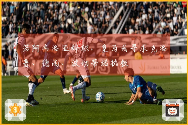 若阿韦洛亚辞职，皇马或寻求克洛普、德尚、波切蒂诺执教