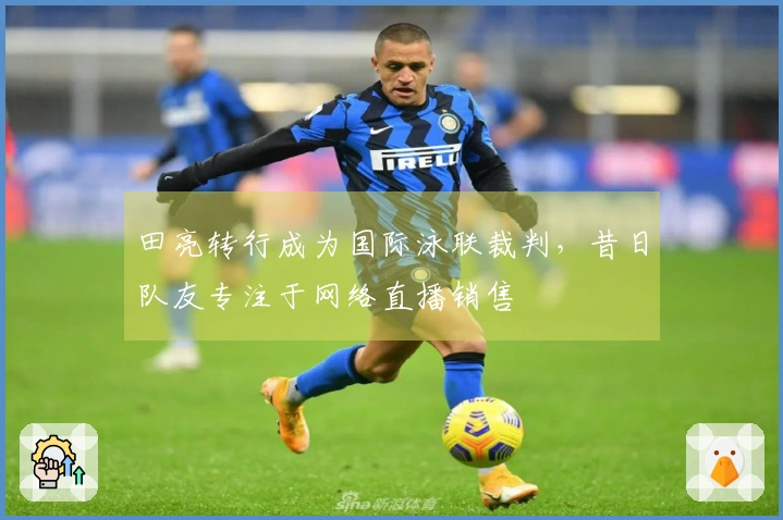 田亮转行成为国际泳联裁判，昔日队友专注于网络直播销售