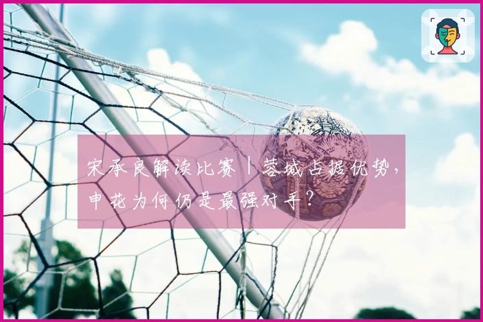 宋承良解读比赛｜蓉城占据优势，申花为何仍是最强对手？