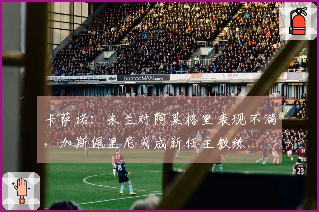 卡萨诺：米兰对阿莱格里表现不满，加斯佩里尼或成新任主教练