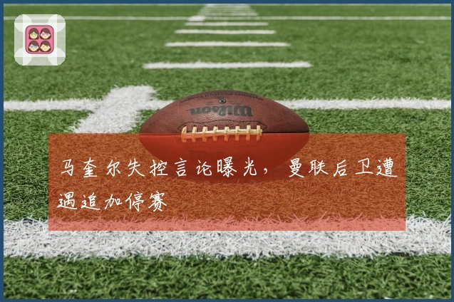 马奎尔失控言论曝光，曼联后卫遭遇追加停赛
