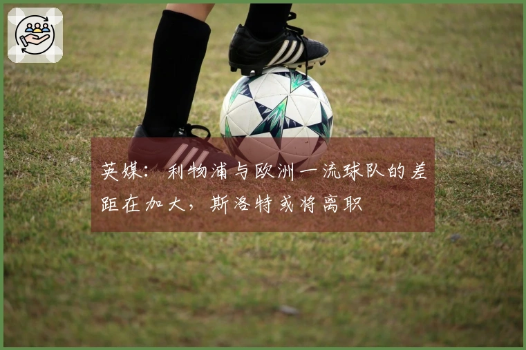 英媒：利物浦与欧洲一流球队的差距在加大，斯洛特或将离职