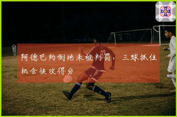 阿德巴约倒地未被判罚，三球抓住机会快攻得分