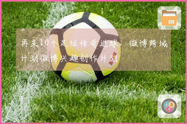 再来10个足坛传奇进球，微博跨域计划微博兴趣创作计划