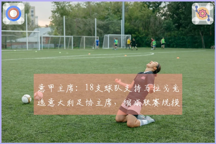 意甲主席：18支球队支持马拉戈竞选意大利足协主席，缩减联赛规模至关重要