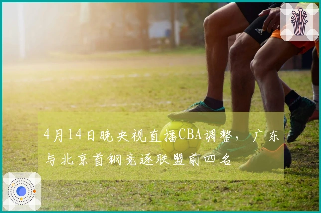 4月14日晚央视直播CBA调整，广东与北京首钢竞逐联盟前四名