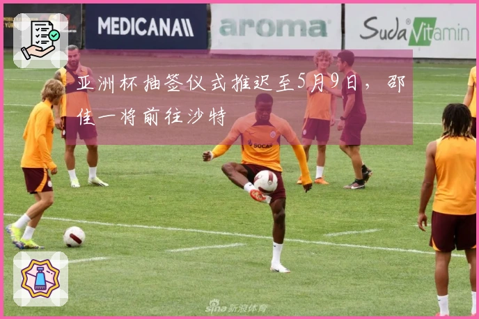 亚洲杯抽签仪式推迟至5月9日，邵佳一将前往沙特