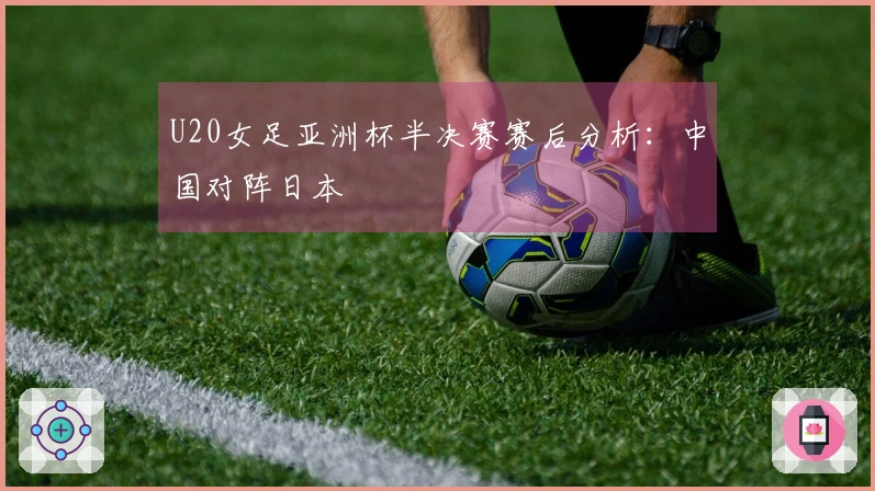 U20女足亚洲杯半决赛赛后分析：中国对阵日本