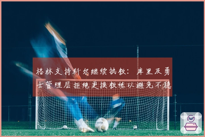 格林支持科尔继续执教：库里及勇士管理层拒绝更换教练以避免不稳定局面